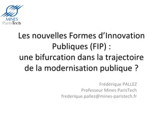 Les nouvelles Formes d’Innovation
Publiques (FIP) :
une bifurcation dans la trajectoire
de la modernisation publique ?
Frédérique PALLEZ
Professeur Mines ParisTech
frederique.pallez@mines-paristech.fr
 