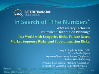 What are Key Factors in
                  Retirement Distribution Planning?
    In a World with Longevity Risks, Failure Rates,
Market Sequence Risks, and Superannuation Risks.

                                   Larry R. Frank, Sr. MBA, CFP®
                                            BS cum laude Physics
                       Registered Investment Adviser (California)
                                         Author, Wealth Odyssey
                    Presented to Financial Planning Association
                    of Northern California 14 September 2012
                                                              1     16:19
 