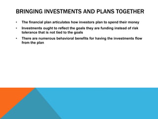 BRINGING INVESTMENTS AND PLANS TOGETHER
• The financial plan articulates how investors plan to spend their money
• Investments ought to reflect the goals they are funding instead of risk
tolerance that is not tied to the goals
• There are numerous behavioral benefits for having the investments flow
from the plan
 