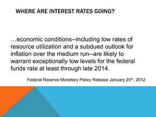 …economic conditions--including low rates of
resource utilization and a subdued outlook for
inflation over the medium run--are likely to
warrant exceptionally low levels for the federal
funds rate at least through late 2014.
Federal Reserve Monetary Policy Release January 25th, 2012
WHERE ARE INTEREST RATES GOING?
 