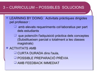 3 – CURRICULUM – POSSIBLES SOLUCIONS

  LEARNING BY DOING: Activitats pràctiques dirigides
  LEARNING BY DOING: Activitats pràctiques dirigides
   pel professor ::
   pel professor
       amb elevats requeriments col·laboratius per part
        amb elevats requeriments col·laboratius per part
         dels estudiants
          dels estudiants
       que potenciïn l'adquisició pràctica dels conceptes
        que potenciïn l'adquisició pràctica dels conceptes
         (Substitueixen parcial o totalment a les classes
          (Substitueixen parcial o totalment a les classes
         magistrals)
          magistrals)
  ACTIVITATS AMB
  ACTIVITATS AMB
       CURTA DURADA dins l'aula,
        CURTA DURADA dins l'aula,
       POSSIBLE PREPARACIÓ PRÈVIA
        POSSIBLE PREPARACIÓ PRÈVIA
        AMB FEEDBACK IMMEDIAT
        AMB FEEDBACK IMMEDIAT
 03/03/13
 