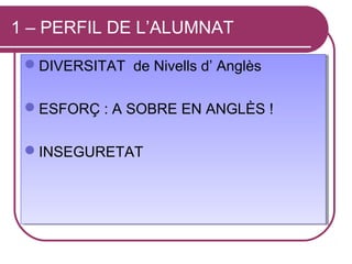 1 – PERFIL DE L’ALUMNAT

 DIVERSITAT de Nivells d’ Anglès
 DIVERSITAT de Nivells d’ Anglès

 ESFORÇ :: A SOBRE EN ANGLÈS !!
 ESFORÇ A SOBRE EN ANGLÈS

 INSEGURETAT
 INSEGURETAT
 