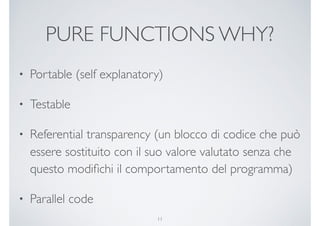 PURE FUNCTIONS WHY?
• Portable (self explanatory)
• Testable
• Referential transparency (un blocco di codice che può
essere sostituito con il suo valore valutato senza che
questo modiﬁchi il comportamento del programma)
• Parallel code
11
 
