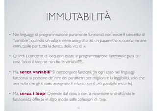 IMMUTABILITÀ
• Nei linguaggi di programmazione puramente funzionali non esiste il concetto di
“variabile”, quando un valore viene assegnato ad un parametro x, questo rimane
immutabile per tutta la durata della vita di x.
• Quindi il concetto di loop non esiste in programmazione funzionale pura (su
cosa faccio il loop se non ho le variabili?!?).
• Ma, senza variabili? Si compongono funzioni. (in ogni caso nei linguaggi
funzionali si possono deﬁnire dei parametri per migliorare la leggibilità, solo che
una volta che gli è stato assegnato il valore, non è più possibile mutarlo)
• Ma, senza i loop? Dipende dal caso, o con la ricorsione o sfruttando le
funzionalità offerte in altro modo sulle collezioni di item.
12
 