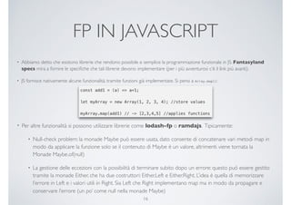 FP IN JAVASCRIPT
• Abbiamo detto che esistono librerie che rendono possibile e semplice la programmazione funzionale in JS. Fantasyland
specs mira a fornire le speciﬁche che tali librerie devono implementare (per i più avventurosi c’è il link più avanti).
• JS fornisce nativamente alcune funzionalità, tramite funzioni già implementate. Si pensi a Array.map():
16
• Per altre funzionalità si possono utilizzare librerie come lodash-fp o ramdajs. Tipicamente:
• Null-check problem: la monade Maybe può essere usata, dato consente di concatenare vari metodi map in
modo da applicare la funzione solo se il contenuto di Maybe è un valore, altrimenti viene tornata la
Monade Maybe.of(null)
• La gestione delle eccezioni con la possibilità di terminare subito dopo un errore: questo può essere gestito
tramite la monade Either, che ha due costruttori: Either.Left e Either.Right. L’idea è quella di memorizzare
l’errore in Left e i valori utili in Right. Sia Left che Right implementano map ma in modo da propagare e
conservare l’errore (un po’ come null nella monade Maybe)
 
