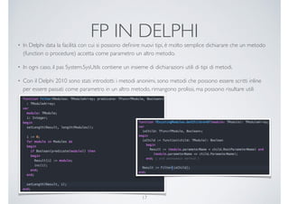 FP IN DELPHI
• In Delphi data la facilità con cui si possono deﬁnire nuovi tipi, è molto semplice dichiarare che un metodo
(function o procedure) accetta come parametro un altro metodo.
• In ogni caso, il pas System.SysUtils contiene un insieme di dichiarazioni utili di tipi di metodi.
• Con il Delphi 2010 sono stati introdotti i metodi anonimi, sono metodi che possono essere scritti inline
per essere passati come parametro in un altro metodo, rimangono prolissi, ma possono risultare utili
17
 