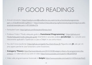 FP GOOD READINGS
• Articoli introduttivi: https://medium.com/@cscalfani/so-you-want-to-be-a-functional-programmer-
part-1-1f15e387e536#.rqaf0fx53 e https://medium.freecodecamp.org/functional-programming-in-js-with-
practical-examples-part-1-87c2b0dbc276
• Fantasyland spec: https://github.com/fantasyland/fantasy-land
• Professor Frisby’s “Mostly adequate guide to Functional Programming” (https://github.com/
MostlyAdequate/mostly-adequate-guide) divertente e accurato, analizza JavaScript, ma i concetti sono
interamente applicabili aTypeScript e a Java e Delphi in una certa misura
• You don’t know JavaScript (https://github.com/getify/You-Dont-Know-JS) Riguarda solo JS, solo per chi
ama sapere perché le cose funzionano come funzionano.
• Category Theory https://bartoszmilewski.com/2014/10/28/category-theory-for-programmers-the-
preface/, o in alternativa la sua serie di video https://www.youtube.com/watch?v=I8LbkfSSR58
• Video sulla programmazione funzionale in Delphi https://www.youtube.com/watch?v=HDhmUjzUNyQ
18
 