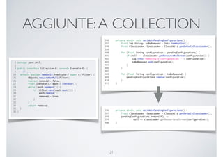 AGGIUNTE:A COLLECTION
21
1 package java.util;
2
3 public interface Collection<E> extends Iterable<E> {
4 // ...
24 default boolean removeIf(Predicate<? super E> filter) {
25 Objects.requireNonNull(filter);
26 boolean removed = false;
27 final Iterator<E> each = iterator();
28 while (each.hasNext()) {
29 if (filter.test(each.next())) {
30 each.remove();
31 removed = true;
32 }
33 }
34 return removed;
35 }
36 }
396 private static void validatePendingConfigurations() {
397 final Set<String> toBeRemoved = Sets.newHashSet();
398 final ClassLoader classLoader = ClassUtils.getDefaultClassLoader();
399
400 for (final String configuration : pendingConfigurations) {
401 if (null == classLoader.getResourceAsStream(configuration)) {
402 log.info("Removing a configuration: " + configuration);
403 toBeRemoved.add(configuration);
405 }
406 }
407
408 for (final String configuration : toBeRemoved) {
409 pendingConfigurations.remove(configuration);
410 }
411 }
396 private static void validatePendingConfigurations() {
397 final ClassLoader classLoader = ClassUtils.getDefaultClassLoader();
398 pendingConfigurations.removeIf(c ->
399 null == classLoader.getResourceAsStream(configuration));
400 }
 