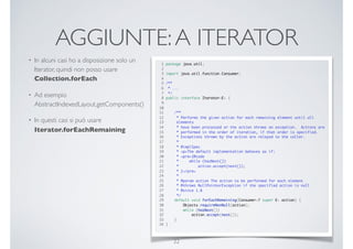 AGGIUNTE:A ITERATOR
• In alcuni casi ho a disposizione solo un
Iterator, quindi non posso usare
Collection.forEach
• Ad esempio
AbstractIndexedLayout.getComponents()
• In questi casi si può usare
Iterator.forEachRemaining
22
1 package java.util;
2
3 import java.util.function.Consumer;
4
5 /**
6 * ...
7 */
8 public interface Iterator<E> {
9
10
11 /**
12 * Performs the given action for each remaining element until all
13 elements
14 * have been processed or the action throws an exception. Actions are
15 * performed in the order of iteration, if that order is specified.
16 * Exceptions thrown by the action are relayed to the caller.
17 *
18 * @implSpec
19 * <p>The default implementation behaves as if:
20 * <pre>{@code
21 * while (hasNext())
22 * action.accept(next());
23 * }</pre>
24 *
25 * @param action The action to be performed for each element
26 * @throws NullPointerException if the specified action is null
27 * @since 1.8
28 */
29 default void forEachRemaining(Consumer<? super E> action) {
30 Objects.requireNonNull(action);
31 while (hasNext())
32 action.accept(next());
33 }
34 }
 
