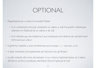 OPTIONAL
• Rappresenta più o meno la monade Maybe:
• è un contenitore che può contenere un valore, o null. Ha quindi i metodi per
ottenere un Optional da un valore o da null
• ha il metodo map che trasforma il suo contenuto se è diverso da null, altrimenti
torna Optional.ofNull
• è generico rispetto a cosa contiene: Optional<Integer> o = Optional.of(3)
• è stato introdotto principalmente per lavorare con gli Stream
• ha altri metodi utili come ad esempio filter: ritorna l’optional stesso se il valore
all’interno veriﬁca il predicato, altrimenti ritorna l’optional di null.
24
 