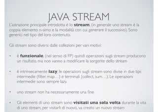 JAVA STREAM
L’astrazione principale introdotta è lo stream, (in generale uno stream è la
coppia elemento n-simo e la modalità con cui generare il successivo). Sono
generici nel tipo del loro contenuto.
Gli stream sono diversi dalle collezioni per vari motivi:
• è funzionale, (nel senso di FP) quindi operazioni sugli stream producono
un risultato, ma non vanno a modiﬁcare la sorgente dello stream
• è intrinsecamente lazy, le operazioni sugli stream sono divise in due tipi:
intermedie (ﬁlter, map…) e terminali (collect, sum…). Le operazioni
intermedie sono sempre lazy.
• uno stream non ha necessariamente una ﬁne
• Gli elementi di uno stream sono visitati una sola volta durante la vita
di uno stream, per visitarli di nuovo, va creato un nuovo stream
 