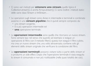 • Ci sono vari metodi per ottenere uno stream, quello tipico è
Collection.stream(), e anche Arrays.stream(). Ci sono inoltre i metodi statici
delle varie classi Stream o IntStream…
• Le operazioni sugli stream sono divise in intermedie e terminali e combinate
assieme in uno stream pipeline che è quindi sempre composto da:
• uno stream sorgente,
• 0 o più operazioni intermedie ed
• una operazione terminale.
• Le operazioni intermedie sono quelle che ritornano un nuovo stream.
Sono sempre lazy nel senso che quando ad esempio si esegue un
operazione di ﬁltro con il metodo ﬁlter() questa non esegue il ﬁltro subito,
ma crea un nuovo stream che, una volta attraversato, contiene solo gli
elementi dello stream originale che veriﬁcano la condizione del ﬁltro.
• Le operazioni terminali possono visitare tutto o parte dello stream e/
o produrre un side effect. Dopo che l’operazione terminale è stata eseguita
lo stream è consumato e non più riutilizzabile (nella quasi totalità dei casi).
 
