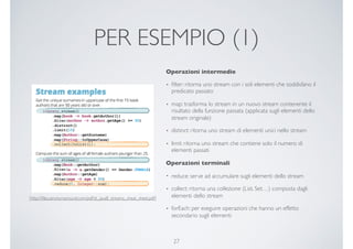 PER ESEMPIO (1)
[http://ﬁles.zeroturnaround.com/pdf/zt_java8_streams_cheat_sheet.pdf]
Operazioni intermedie
• ﬁlter: ritorna uno stream con i soli elementi che soddisfano il
predicato passato
• map: trasforma lo stream in un nuovo stream contenente il
risultato della funzione passata (applicata sugli elementi dello
stream originale)
• distinct: ritorna uno stream di elementi unici nello stream
• limit: ritorna uno stream che contiene solo il numero di
elementi passati
Operazioni terminali
• reduce: serve ad accumulare sugli elementi dello stream
• collect: ritorna una collezione (List, Set…) composta dagli
elementi dello stream
• forEach: per eseguire operazioni che hanno un effetto
secondario sugli elementi
27
 