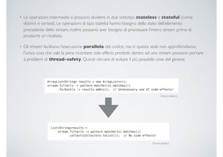 • Le operazioni intermedie si possono dividere in due sottotipi: stateless e stateful (come
distinct e sorted). Le operazioni di tipo stateful hanno bisogno dello stato dell’elemento
precedente dello stream, inoltre possono aver bisogno di processare l’intero stream prima di
produrre un risultato.
• Gli stream facilitano l’esecuzione parallela del codice, ma in questa sede non approfondiamo,
l’unica cosa che vale la pena ricordare: side-effects prodotti dentro ad uno stream possono portare
a problemi di thread-safety. Quindi cercare di evitare il più possibile cose del genere:
[Stream Javadoc]
[Stream Javadoc]
 