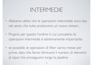 INTERMEDIE
• Abbiamo detto che le operazioni intermedie sono lazy
nel senso che tutte producono un nuovo stream.
• Proprio per questo l’ordine in cui concateno le
operazioni intermedie è estremamente importante:
• se possibile, le operazioni di ﬁlter vanno messe per
prime, dato che fanno diminuire il numero di elementi
di input che proseguono lungo la pipeline
29
 