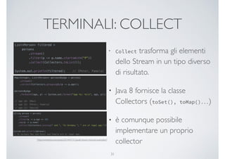 TERMINALI: COLLECT
• Collect trasforma gli elementi
dello Stream in un tipo diverso
di risultato.
• Java 8 fornisce la classe
Collectors (toSet(), toMap()…)
• è comunque possibile
implementare un proprio
collector
31
[http://winterbe.com/posts/2014/07/31/java8-stream-tutorial-examples/]
 
