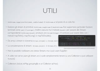 UTILI
• IntStream.range(startIncluded, endExcluded) e IntStream.of al posto di un ciclo for.
• Esistono gli stream di primitive: IntStream, LongStream e DoubleStream. Essi supportano particolari funzioni
terminali come sum() e average(). Inoltre ciascuno ha il metodo boxed() per passare allo Stream
corrispondente: IntStream.boxed() produce uno Stream<Integer>. Il contrario può essere fatto con i
metodi mapToInt(), mapToLong() e mapToDouble().
• Da array a stream e viceversa: Arrays.stream() e Stream.toArray()
• La concatenazione di stream: Stream.concat() o Stream.of()
• Non è possibile riutilizzare uno stesso Stream, ma si può usare Supplier:
• A volte non serve usare gli stream, se si vuole semplicemente iterare su una Collection si può utilizzare
forEach()
• Collectors (toList, toMap, groupingBy e un Collector ad hoc)
33
[http://winterbe.com/posts/2014/07/31/java8-stream-tutorial-examples/]
 