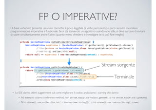 FP O IMPERATIVE?
Di base va tenuto presente un unico concetto: è poco leggibile (a volte pericoloso) e poco sensato mescolare
programmazione imperativa e funzionale. Se si sta scrivendo un algoritmo usando uno stile, si deve cercare di evitare
di usare simultaneamente anche l’altro (quanto meno chiedersi e investigare se si può fare meglio)
• Le IDE danno ottimi suggerimenti sul come migliorare il codice, analizziamo i warning che danno:
• Ad esempio: usiamo i reference method, non stream.map(placeplace.getName()) ma stream.map(PlacegetName)
• Non stream().xxx.collect(toList()).toArray(new String[]{}) ma stream().xxx.toArray(String[]new)
Terminale
Stream sorgente
 