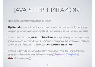 JAVA 8 E FP: LIMITAZIONI
• Non esiste un’implementazione di Either
• Optional è stata introdotta solo dopo molte discussioni e solo per il suo
uso per gli Stream, viene consigliato di non usarla al di fuori di quel contesto
• Le varie interfacce in java.util.function non appartengono ad una stessa
gerarchia comune, quindi non si riescono a comporre (in senso matematico)
dato che solo Function ha i metodi compose e andThen
• Tuttavia le lambda possono diventare qualunque cosa (nei limiti del loro
tipo), basta forzare la type inference: .ﬁlter(((Predicate<ThingMO>)
this::isInlet).negate())
38
 