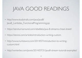 JAVA GOOD READINGS
• http://www.studytrails.com/java/java8/
Java8_Lambdas_FunctionalProgramming.jsp
• https://zeroturnaround.com/rebellabs/java-8-streams-cheat-sheet/
• https://dzone.com/articles/introduction-writing-custom
• http://www.nurkiewicz.com/2014/07/introduction-to-writing-
custom.html
• http://winterbe.com/posts/2014/07/31/java8-stream-tutorial-examples/
39
 