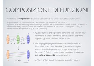 COMPOSIZIONE DI FUNZIONI
In matematica, la composizione di funzioni è l'applicazione di una funzione al risultato di un'altra funzione.
Più precisamente, una funzione f tra due X eY trasforma ogni elemento di X in uno diY:
in presenza di un'altra funzione g che trasforma ogni elemento diY in un elemento di un altro insieme Z, si deﬁnisce la
composizione di f e g come la funzione che trasforma ogni elemento di X in uno diY usando prima f e poi g. Il
simbolo Unicode dell'operatore è ∘ (U+2218). (Wikipedia)
• Questo signiﬁca che si possono comporre solo funzioni il cui
codominio di una sia il dominio della successiva che verrà
applicata (quindi il controllo sui tipi aiuta!).
• Nei linguaggi di programmazione che consideriamo le
funzioni ritornano un solo valore (che ovviamente può
essere di qualsiasi tipo: numero, stringa, array, oggetto,
funzione…) Quindi ci troveremo a comporre funzioni con
un solo argomento come parametro.
• g∘f (x) = g(f(x)) quindi viene prima applicato f e poi g.
7
[Wikipedia]
 