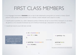 FIRST CLASS MEMBERS
• in un linguaggio funzionale, le funzioni sono un tipo di dati esattamente come gli altri (un numero, un testo). Quindi
possono essere passate come parametro ad un metodo o essere restituite come output di un altro.
• in Java8 questo è possibile, ma a volte è abbastanza prolisso (l’inferenza dei tipi ha ancora limiti, è necessario un uso esteso
dei generici, e c’è la necessità di dichiarare tipi se le interfacce funzionali già a disposizione non sono sufﬁcienti)
• in JavaScript invece la cosa è del tutto normale
9
Unnecessary function wrapping:
in Javascript è totalmente
evitabile, in Java relativamente
alle possibilità offerte dal
linguaggio
[https://github.com/MostlyAdequate/mostly-adequate-guide]
 