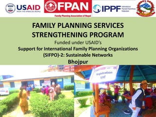 FAMILY PLANNING SERVICES
STRENGTHENING PROGRAM
Funded under USAID’s
Support for International Family Planning Organizations
(SIFPO)-2: Sustainable Networks
Bhojpur
FAMILY PLANNING ASSOCIATION OF NEPAL
 