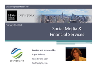 Exclusive	
  presenta;on	
  for	
  




February	
  13,	
  2013	
  

                                                                   Social	
  Media	
  &	
  
                                                                  Financial	
  Services	
  


                                      Created	
  and	
  presented	
  by:	
  
                                      Joyce	
  Sullivan	
  

                                      Founder	
  and	
  CEO	
  
                                      SocMediaFin,	
  Inc.	
  
 