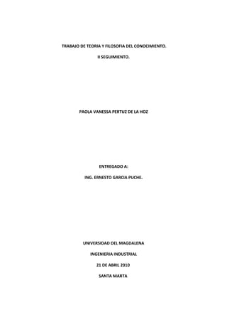 TRABAJO DE TEORIA Y FILOSOFIA DEL CONOCIMIENTO.

                II SEGUIMIENTO.




       PAOLA VANESSA PERTUZ DE LA HOZ




                ENTREGADO A:

          ING. ERNESTO GARCIA PUCHE.




         UNIVERSIDAD DEL MAGDALENA

            INGENIERIA INDUSTRIAL

               21 DE ABRIL 2010

                SANTA MARTA
 