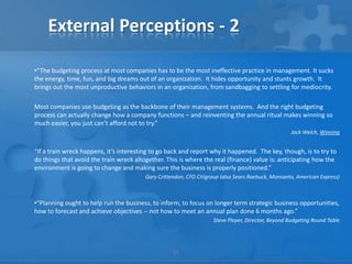 External Perceptions - 2

•“The budgeting process at most companies has to be the most ineffective practice in management. It sucks
the energy, time, fun, and big dreams out of an organization. It hides opportunity and stunts growth. It
brings out the most unproductive behaviors in an organization, from sandbagging to settling for mediocrity.

Most companies use budgeting as the backbone of their management systems. And the right budgeting
process can actually change how a company functions – and reinventing the annual ritual makes winning so
much easier, you just can’t afford not to try.”
                                                                                                    Jack Welch, Winning


“If a train wreck happens, it’s interesting to go back and report why it happened. The key, though, is to try to
do things that avoid the train wreck altogether. This is where the real (finance) value is: anticipating how the
environment is going to change and making sure the business is properly positioned.”
                                         Gary Crittendon, CFO Citigroup (also Sears Roebuck, Monsanto, American Express)



•“Planning ought to help run the business, to inform, to focus on longer term strategic business opportunities,
how to forecast and achieve objectives -- not how to meet an annual plan done 6 months ago.”
                                                                    Steve Player, Director, Beyond Budgeting Round Table




                                                    11
 