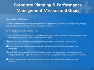 Corporate Planning & Performance
            Management Mission and Goals
Organizational Mission …
Enable the company to achieve its strategic and business goals through effective business planning, strategic
resource allocation and management of business performance

Key Operating Principles & Goals (1-3 years) …

 Enable the company to become more strategy driven by better linking operational planning, budgeting and
  performance management to the company’s strategic goals

 Broaden the definition of business performance beyond near-term financial results vs. plan
 Longer term, ensure that accountabilities and incentives are effectively linked to strategic goal
  performance

 Ensure that company financial resource allocation (capital, operating expense) is driven by company
  strategy and optimizes corporate performance across the entire portfolio of business/organizational units

 Institute processes, information and tools to encourage business integration, collaboration and
  synergies


                                                                                                                14
 