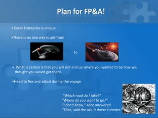 Plan for FP&A!
• Every Enterprise is unique

•There is no one way to get from


                                        to


• What is certain is that you will not end up where you wanted to be how you
 thought you would get there.

•Need to flex and adjust during the voyage


                                 “Which road do I take?"
                                "Where do you want to go?"
                                "I don't know," Alice answered.
                                "Then, said the cat, it doesn't matter.”
                                             6
 