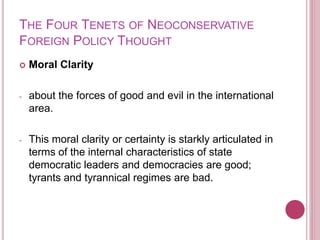 THE FOUR TENETS OF NEOCONSERVATIVE
FOREIGN POLICY THOUGHT
 Moral Clarity
- about the forces of good and evil in the international
area.
- This moral clarity or certainty is starkly articulated in
terms of the internal characteristics of state
democratic leaders and democracies are good;
tyrants and tyrannical regimes are bad.
 
