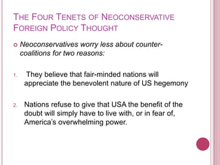 THE FOUR TENETS OF NEOCONSERVATIVE
FOREIGN POLICY THOUGHT
 Neoconservatives worry less about counter-
coalitions for two reasons:
1. They believe that fair-minded nations will
appreciate the benevolent nature of US hegemony
2. Nations refuse to give that USA the benefit of the
doubt will simply have to live with, or in fear of,
America’s overwhelming power.
 