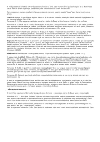 A Justiça de Deus seria feita a favor dos seres humanos na terra, o ser humano tinha que confiar pela fé na “Palavra de
Deus”. Pela fé teriam esperança, perseverança até cumprimento da Lei em Jesus Cristo.
Para resgatar um escravo pela Lei, tinha que um parente comprar, pagar o resgate,”fiança” para libertar o escravo da
prisão.
Justificar: Apagar os pecados de alguém; liberto da lei do pecado cometido; redenção; libertar mediante o pagamento de
um preço de resgate. (Tito -2.14)
Romanos -3: 21. Mas agora se manifestou sem a lei a justiça de Deus, tendo o testemunho da lei e dos profetas;
Romanos -3: 22,23,24. Isto é, a justiça de Deus pela fé em Jesus Cristo para todos e sobre todos os que crêem; (confiam
pela fé)porque não há diferença. Pela lei: Porque todos pecaram e destituídos estão da glória de Deus; Sendo justificados
gratuitamente pela sua graça, pela redenção que há em CristoJesus. (FÉ e graça)
Propiciação: Ato realizado para aplacar a ira de Deus, de modo a ser satisfeita a sua santidade e a sua justiça, tendo
como resultado o perdão do pecado e a restauração do pecador à comunhão com Deus. No Antigo Testamento, a
propiciação era realizada por meio de SACRIFÍCIOS de animais, os quais se tornaram desnecessários com a vinda de
Cristo, que se ofereceu como sacrifício em lugar dos pecadores (Êxodo -32:30; Romanos -3:25; 1João -2.2).
Expiação: Ato mediante o qual os pecadores são reconciliados com DEUS pela eliminação do pecado, que faz separação
entre DEUS e os pecadores. O Dia da Expiação, no Antigo Testemento, era um jejum anual, quando o sumo sacerdote
entrava no Santo dos Santos para fazer expiação pelos pecados do povo (Levítico -16). Os sacrifícios oferecidos no Dia
da Expiação purificavam a nação inteira do pecado até mesmo das transgressões inconscientes. Posteriormente, a morte
de Cristo fez a expiação definitiva a favor dos crentes, tornando desnecessário qualquer sacrifício para o pecado.
(Hebreus -9,23-28).
Ressurreição: Ato de voltar à vida após ter morrido. É aplicável tanto a justos quanto a ímpios. (Daniel -12:2).
A ressurreição de JESUS (Mateus -28:1,10), junto com a sua morte, é considerada essencial para a salvação do crente.
(Romanos -4.25). O qual por nossos pecados foi entregue, e ressuscitou para nossa justificação; garante a nossa
ressurreição “VIDA ETERNA”. (1Corintios -15:12,13,14,). Ora, se prega que Cristo ressuscitou dentre os mortos, como
dizem alguns dentre vós que não há ressurreição de mortos? E, se não há ressurreição de mortos, também Cristo não
ressuscitou. E, se Cristo não ressuscitou, logo é vã a nossa pregação, e também é vã a vossa fé.
Romanos -3: 25,26. Ao qual Deus propôs para propiciação pela fé no seu sangue, para demonstrar a sua justiça pela
remissão dos pecados dantes cometidos, sob a paciência de Deus; para demonstração da sua justiça neste tempo
presente, para que ele seja justo e justificador daquele que tem fé em Jesus.
Romanos -6:9. Sabendo que, tendo sido Cristo ressuscitado dentre os mortos, já não morre; a morte não mais tem
domínio sobre ele.
A pena de morte espiritual foi anulada, a dívida para com Deus foi perdoada, o pagamento exigido pela lei da pena de
morte- Jesus “Morreu”,pagou a dívida dos seres humanos pecadores da terra. Assim foi feita a justiça de Deus na terra,
Deus cumpriu sua promessa de enviar um descendente para aniquilar o poder da morte. Estamos livres da morte
espiritual, temos vida após a morte pela graça e a misericórdia de Deus.
“NÂO MAIS MORREMOS“
O caminho a seguir para não receber a segunda pena de morte - a separação eterna de Deus, após a ressurreição.
Romanos -6:12,13. Não reine, portanto, o pecado em vosso corpo mortal, para lhe obedecerdes em suas concupiscências;
nem tampouco apresenteis os vossos membros ao pecado por instrumentos de iniqüidade; mas apresentai-vos a Deus,
como vivos dentre mortos, e os vossos membros a Deus, como instrumentos de justiça. Mas o justo viverá da fé.
Hebreus -9:28. Assim também Cristo, oferecendo-se uma vez para tirar os pecados de muitos, aparecerá segunda vez,
sem pecado, aos que O esperam para salvação.
Pela fé esperamos reinar com Cristo. Sem fé não há esperança, nem amor e nem seremos perfeitos, aprovados por Deus.

 