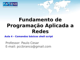 Fundamento de 
Programação Aplicada a 
Redes 
Aula 4 – Comandos básicos shell script 
Professor: Paulo Cesar 
E-mail: pccbranco@gmail.com 
 