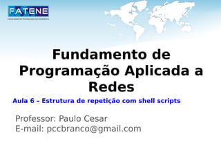 Fundamento de 
Programação Aplicada a 
Redes 
Aula 6 – Estrutura de repetição com shell scripts 
Professor: Paulo Cesar 
E-mail: pccbranco@gmail.com 
 