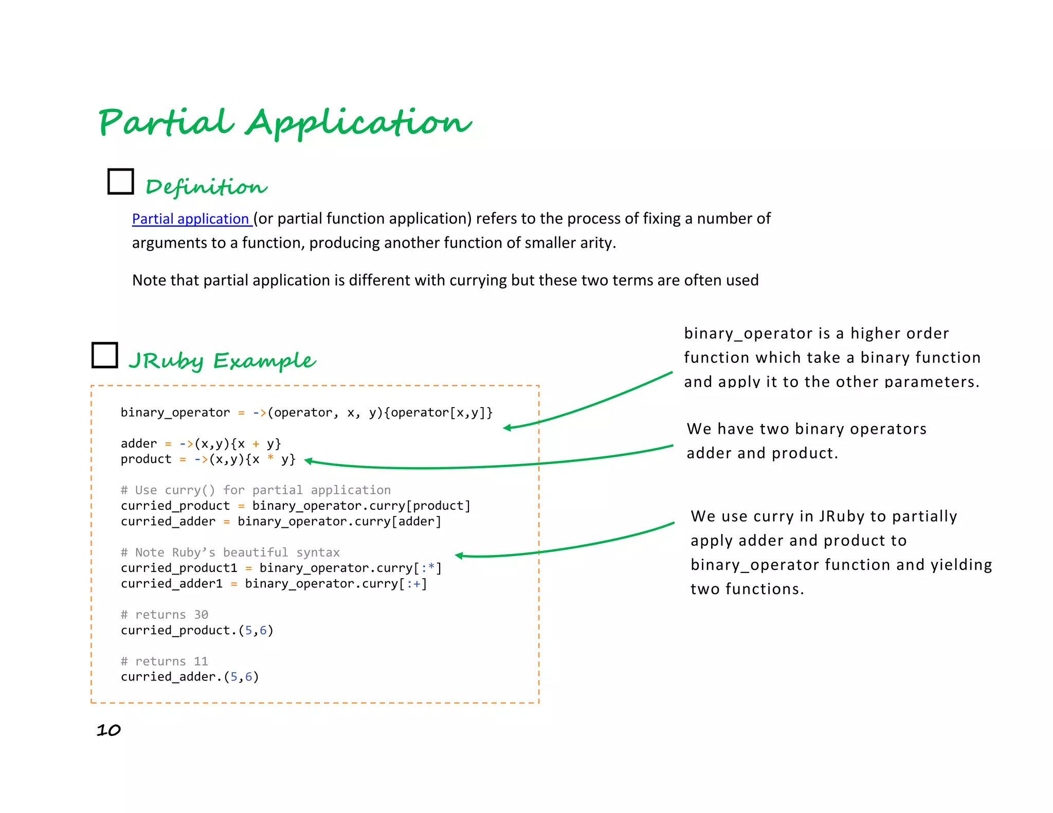 10
Partial Application
☐ Definition
Partial application (or partial function application) refers to the process of fixing a number of
arguments to a function, producing another function of smaller arity.
Note that partial application is different with currying but these two terms are often used
interchangeably
☐ JRuby Example
binary_operator = ->(operator, x, y){operator[x,y]}
adder = ->(x,y){x + y}
product = ->(x,y){x * y}
# Use curry() for partial application
curried_product = binary_operator.curry[product]
curried_adder = binary_operator.curry[adder]
# Note Ruby’s beautiful syntax
curried_product1 = binary_operator.curry[:*]
curried_adder1 = binary_operator.curry[:+]
# returns 30
curried_product.(5,6)
# returns 11
curried_adder.(5,6)
binary_operator is a higher order
function which take a binary function
and apply it to the other parameters.
We have two binary operators
adder and product.
We use curry in JRuby to partially
apply adder and product to
binary_operator function and yielding
two functions.
 