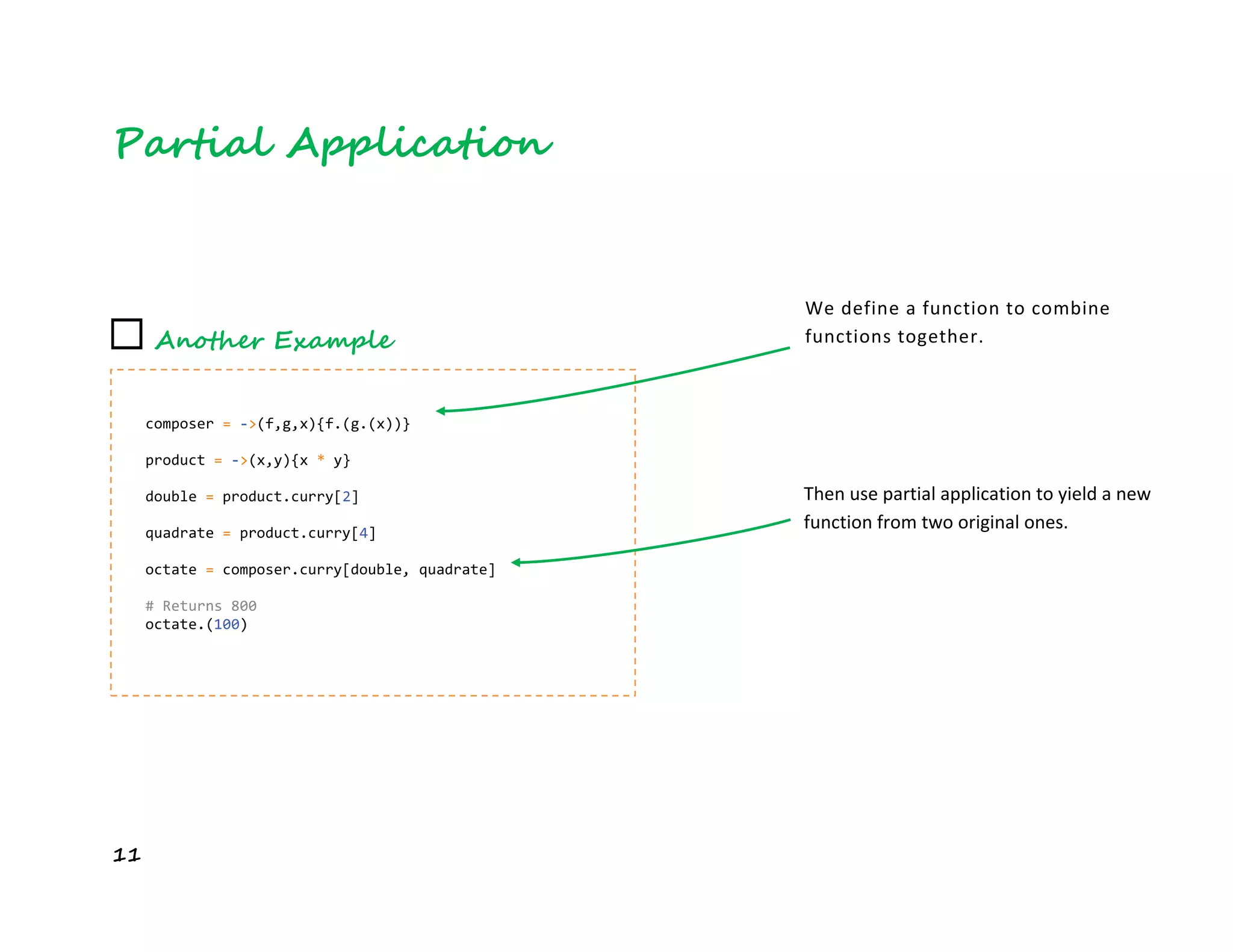 11
Partial Application
☐ Another Example
composer = ->(f,g,x){f.(g.(x))}
product = ->(x,y){x * y}
double = product.curry[2]
quadrate = product.curry[4]
octate = composer.curry[double, quadrate]
# Returns 800
octate.(100)
We define a function to combine
functions together.
Then use partial application to yield a new
function from two original ones.
 