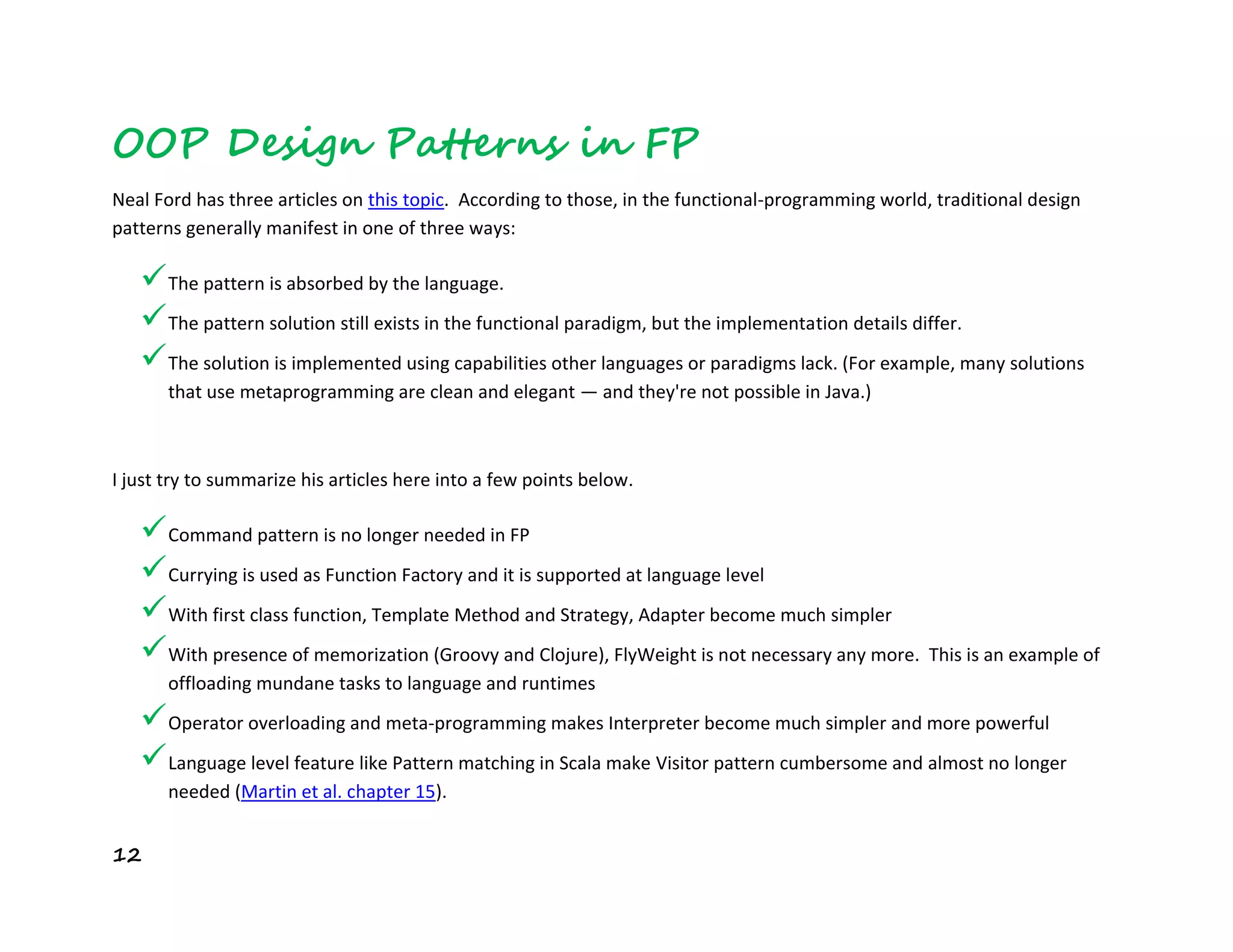 12
OOP Design Patterns in FP
Neal Ford has three articles on this topic. According to those, in the functional-programming world, traditional design
patterns generally manifest in one of three ways:
The pattern is absorbed by the language.
The pattern solution still exists in the functional paradigm, but the implementation details differ.
The solution is implemented using capabilities other languages or paradigms lack. (For example, many solutions
that use metaprogramming are clean and elegant — and they're not possible in Java.)
I just try to summarize his articles here into a few points below.
Command pattern is no longer needed in FP
Currying is used as Function Factory and it is supported at language level
With first class function, Template Method and Strategy, Adapter become much simpler
With presence of memorization (Groovy and Clojure), FlyWeight is not necessary any more. This is an example of
offloading mundane tasks to language and runtimes
Operator overloading and meta-programming makes Interpreter become much simpler and more powerful
Language level feature like Pattern matching in Scala make Visitor pattern cumbersome and almost no longer
needed (Martin et al. chapter 15).
 