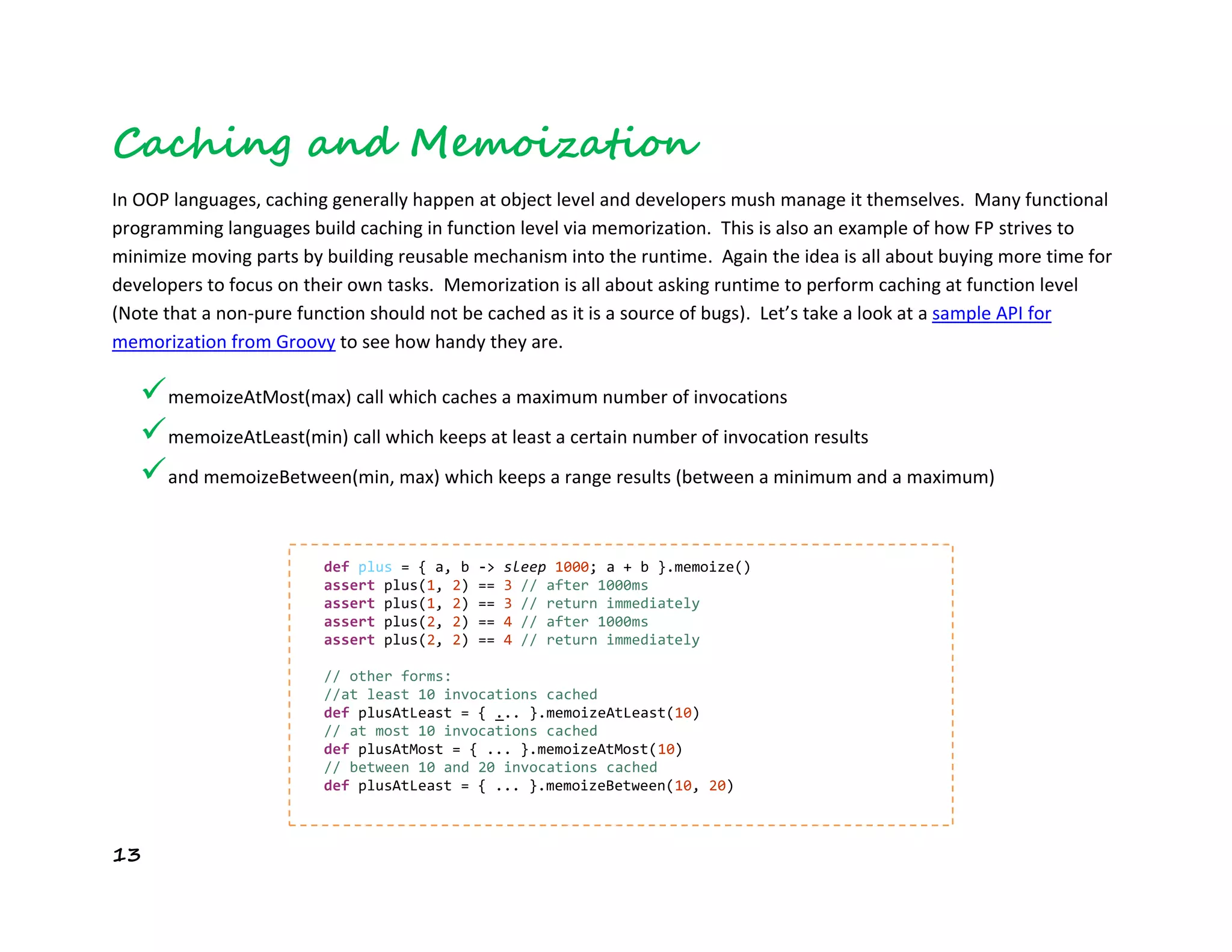 13
Caching and Memoization
In OOP languages, caching generally happen at object level and developers mush manage it themselves. Many functional
programming languages build caching in function level via memorization. This is also an example of how FP strives to
minimize moving parts by building reusable mechanism into the runtime. Again the idea is all about buying more time for
developers to focus on their own tasks. Memorization is all about asking runtime to perform caching at function level
(Note that a non-pure function should not be cached as it is a source of bugs). Let’s take a look at a sample API for
memorization from Groovy to see how handy they are.
memoizeAtMost(max) call which caches a maximum number of invocations
memoizeAtLeast(min) call which keeps at least a certain number of invocation results
and memoizeBetween(min, max) which keeps a range results (between a minimum and a maximum)
def plus = { a, b -> sleep 1000; a + b }.memoize()
assert plus(1, 2) == 3 // after 1000ms
assert plus(1, 2) == 3 // return immediately
assert plus(2, 2) == 4 // after 1000ms
assert plus(2, 2) == 4 // return immediately
// other forms:
//at least 10 invocations cached
def plusAtLeast = { ... }.memoizeAtLeast(10)
// at most 10 invocations cached
def plusAtMost = { ... }.memoizeAtMost(10)
// between 10 and 20 invocations cached
def plusAtLeast = { ... }.memoizeBetween(10, 20)
 