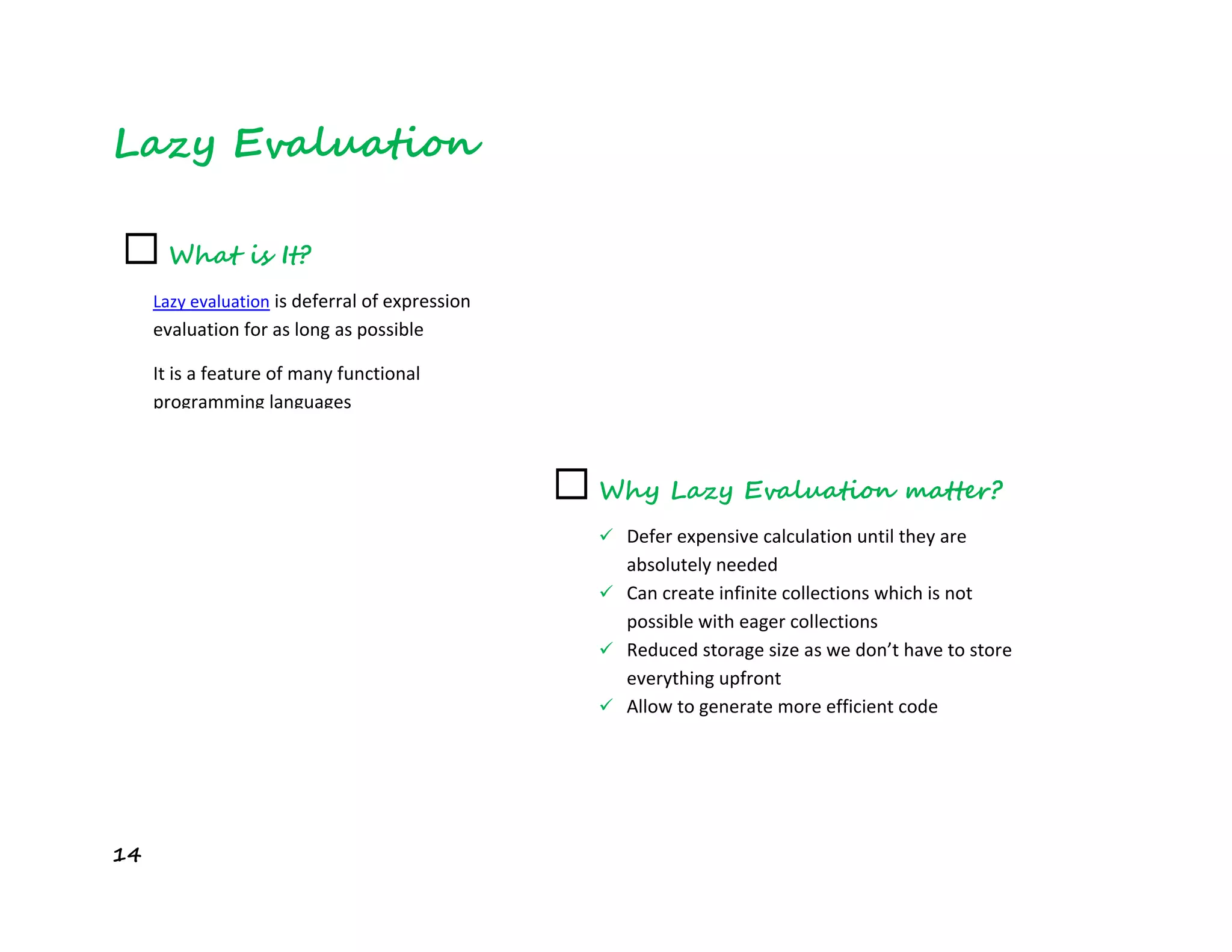 14
Lazy Evaluation
☐ What is It?
Lazy evaluation is deferral of expression
evaluation for as long as possible
It is a feature of many functional
programming languages
☐ Why Lazy Evaluation matter?
 Defer expensive calculation until they are
absolutely needed
 Can create infinite collections which is not
possible with eager collections
 Reduced storage size as we don’t have to store
everything upfront
 Allow to generate more efficient code
 