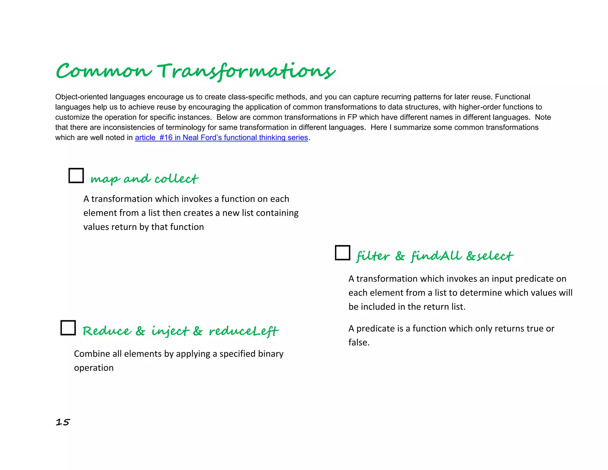 15
Common Transformations
Object-oriented languages encourage us to create class-specific methods, and you can capture recurring patterns for later reuse. Functional
languages help us to achieve reuse by encouraging the application of common transformations to data structures, with higher-order functions to
customize the operation for specific instances. Below are common transformations in FP which have different names in different languages. Note
that there are inconsistencies of terminology for same transformation in different languages. Here I summarize some common transformations
which are well noted in article #16 in Neal Ford’s functional thinking series.
☐ map and collect
A transformation which invokes a function on each
element from a list then creates a new list containing
values return by that function
☐ filter & findAll &select
A transformation which invokes an input predicate on
each element from a list to determine which values will
be included in the return list.
A predicate is a function which only returns true or
false.
☐ Reduce & inject & reduceLeft
Combine all elements by applying a specified binary
operation
 
