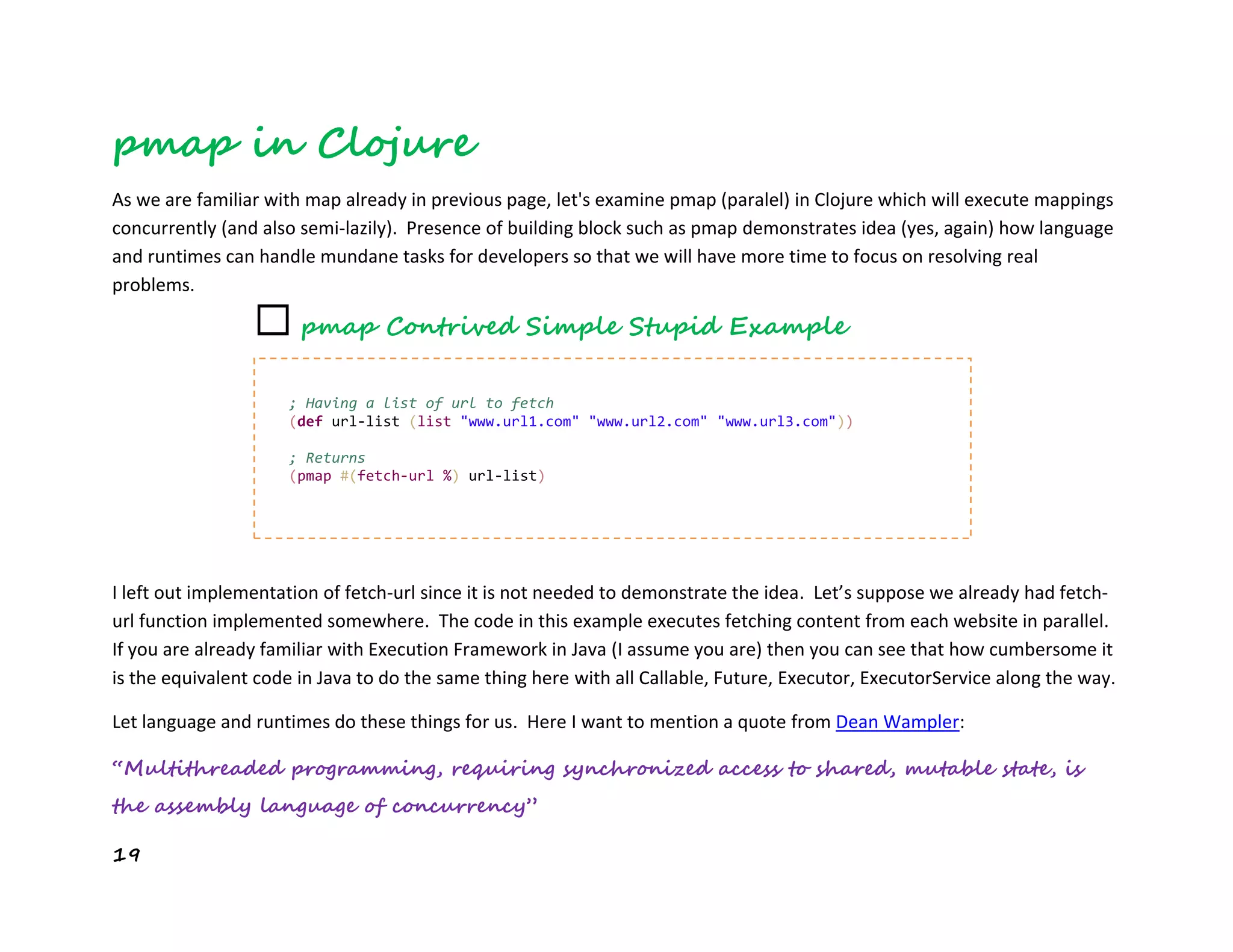 19
pmap in Clojure
As we are familiar with map already in previous page, let's examine pmap (paralel) in Clojure which will execute mappings
concurrently (and also semi-lazily). Presence of building block such as pmap demonstrates idea (yes, again) how language
and runtimes can handle mundane tasks for developers so that we will have more time to focus on resolving real
problems.
I left out implementation of fetch-url since it is not needed to demonstrate the idea. Let’s suppose we already had fetch-
url function implemented somewhere. The code in this example executes fetching content from each website in parallel.
If you are already familiar with Execution Framework in Java (I assume you are) then you can see that how cumbersome it
is the equivalent code in Java to do the same thing here with all Callable, Future, Executor, ExecutorService along the way.
Let language and runtimes do these things for us. Here I want to mention a quote from Dean Wampler:
“Multithreaded programming, requiring synchronized access to shared, mutable state, is
the assembly language of concurrency”
; Having a list of url to fetch
(def url-list (list "www.url1.com" "www.url2.com" "www.url3.com"))
; Returns
(pmap #(fetch-url %) url-list)
☐ pmap Contrived Simple Stupid Example
 