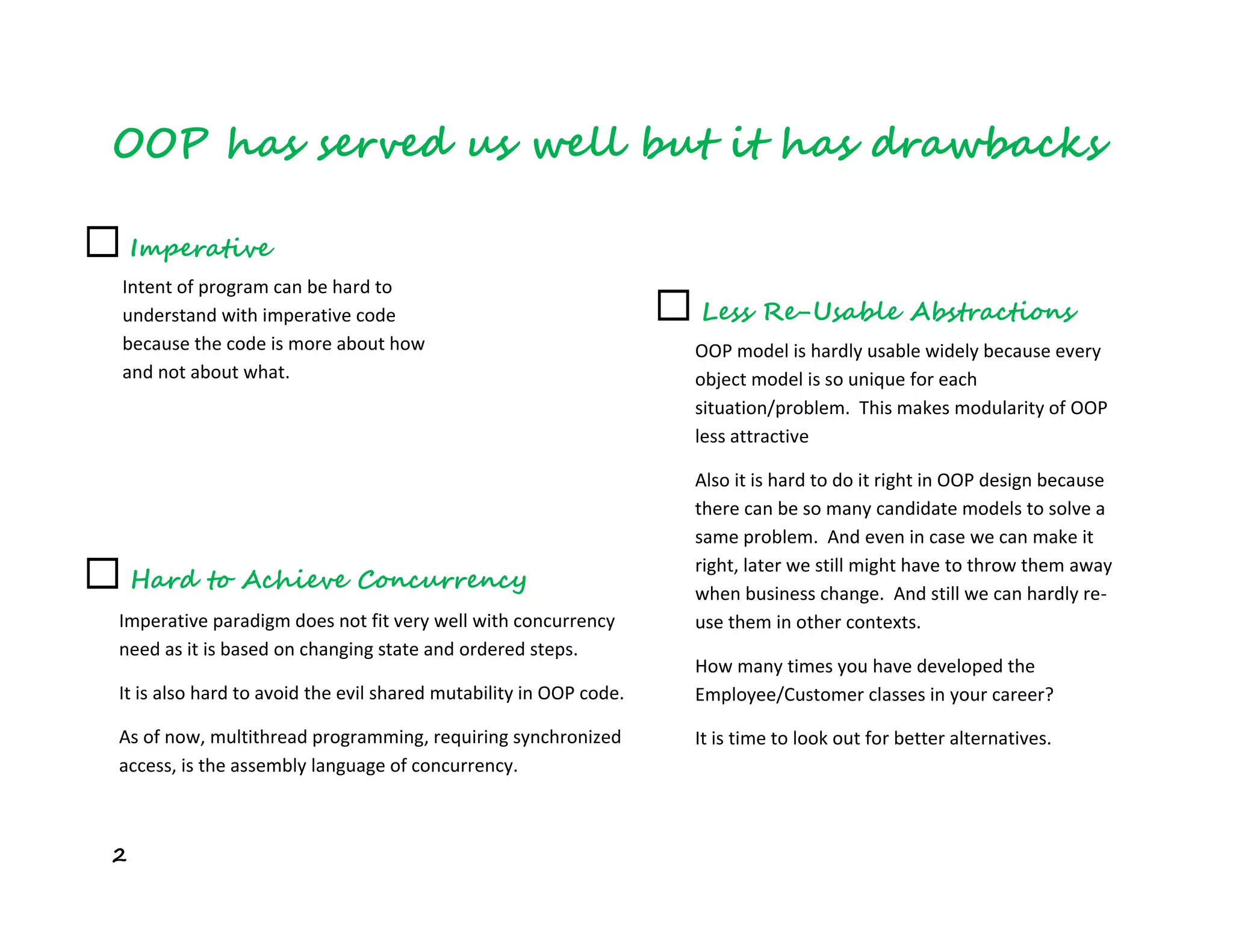 2
OOP has served us well but it has drawbacks
☐ Hard to Achieve Concurrency
Imperative paradigm does not fit very well with concurrency
need as it is based on changing state and ordered steps.
It is also hard to avoid the evil shared mutability in OOP code.
As of now, multithread programming, requiring synchronized
access, is the assembly language of concurrency.
☐ Less Re-Usable Abstractions
OOP model is hardly usable widely because every
object model is so unique for each
situation/problem. This makes modularity of OOP
less attractive
Also it is hard to do it right in OOP design because
there can be so many candidate models to solve a
same problem. And even in case we can make it
right, later we still might have to throw them away
when business change. And still we can hardly re-
use them in other contexts.
How many times you have developed the
Employee/Customer classes in your career?
It is time to look out for better alternatives.
☐ Imperative
Intent of program can be hard to
understand with imperative code
because the code is more about how
and not about what.
 
