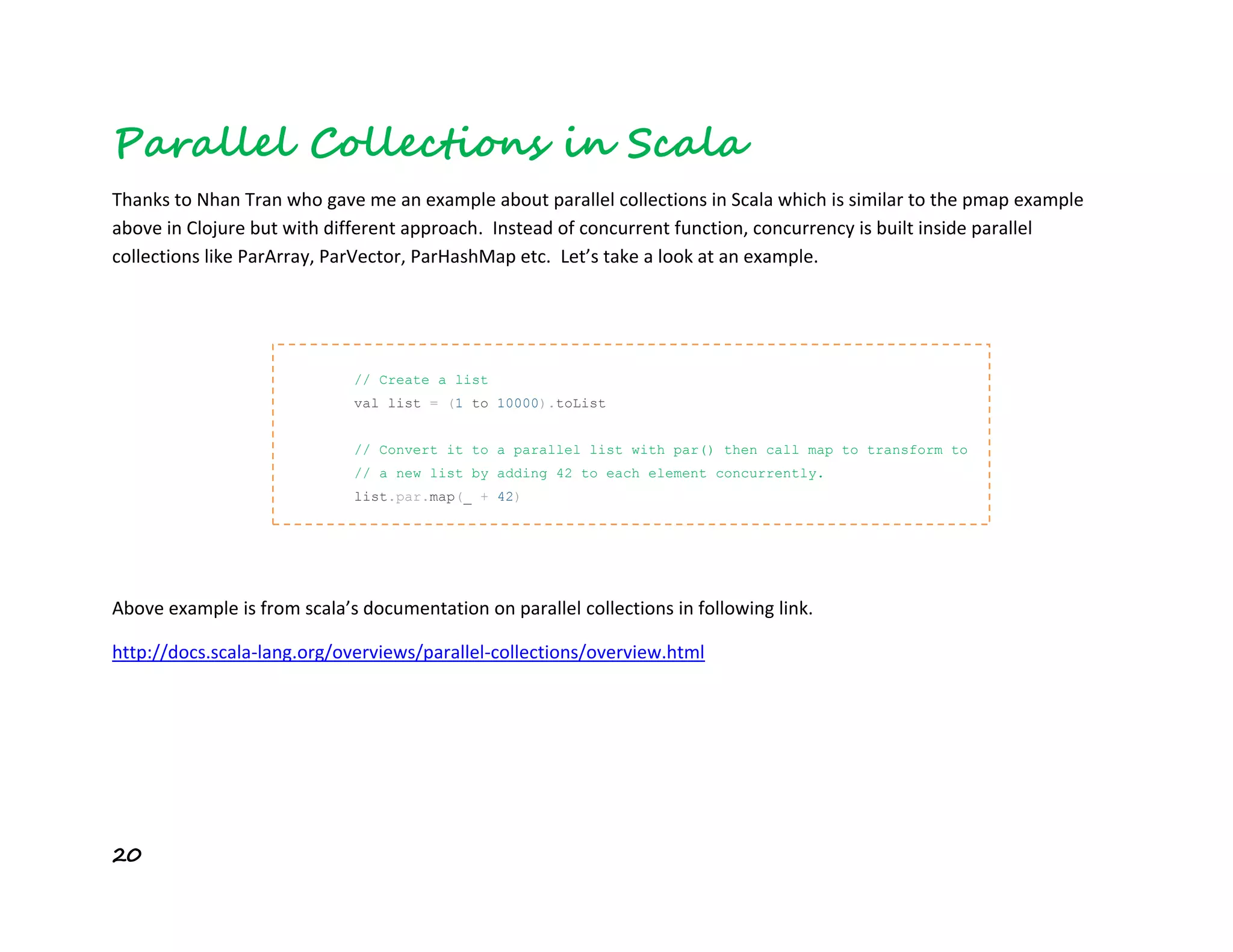 20
Parallel Collections in Scala
Thanks to Nhan Tran who gave me an example about parallel collections in Scala which is similar to the pmap example
above in Clojure but with different approach. Instead of concurrent function, concurrency is built inside parallel
collections like ParArray, ParVector, ParHashMap etc. Let’s take a look at an example.
Above example is from scala’s documentation on parallel collections in following link.
http://docs.scala-lang.org/overviews/parallel-collections/overview.html
// Create a list
val list = (1 to 10000).toList
// Convert it to a parallel list with par() then call map to transform to
// a new list by adding 42 to each element concurrently.
list.par.map(_ + 42)
 