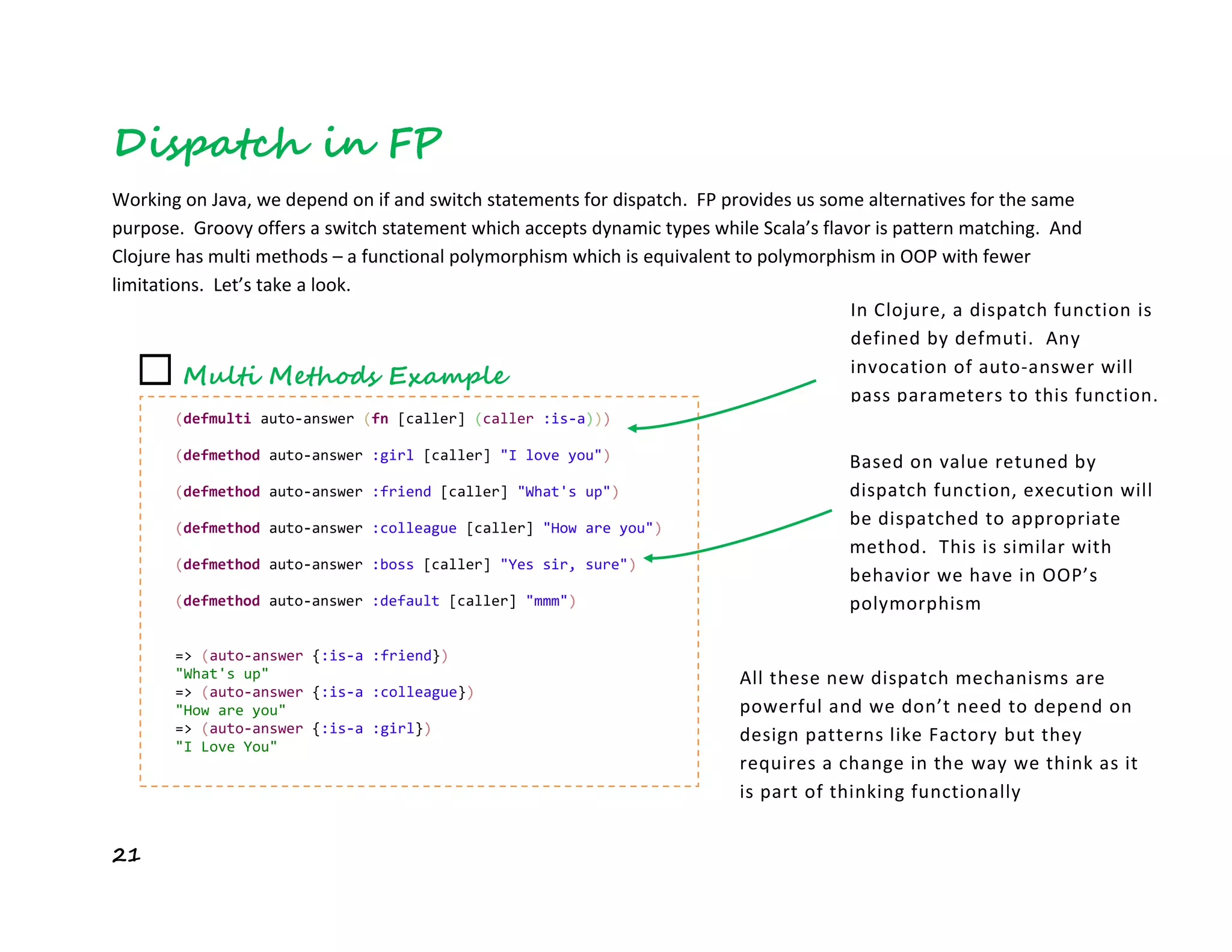 21
Dispatch in FP
Working on Java, we depend on if and switch statements for dispatch. FP provides us some alternatives for the same
purpose. Groovy offers a switch statement which accepts dynamic types while Scala’s flavor is pattern matching. And
Clojure has multi methods – a functional polymorphism which is equivalent to polymorphism in OOP with fewer
limitations. Let’s take a look.
☐ Multi Methods Example
(defmulti auto-answer (fn [caller] (caller :is-a)))
(defmethod auto-answer :girl [caller] "I love you")
(defmethod auto-answer :friend [caller] "What's up")
(defmethod auto-answer :colleague [caller] "How are you")
(defmethod auto-answer :boss [caller] "Yes sir, sure")
(defmethod auto-answer :default [caller] "mmm")
=> (auto-answer {:is-a :friend})
"What's up"
=> (auto-answer {:is-a :colleague})
"How are you"
=> (auto-answer {:is-a :girl})
"I Love You"
In Clojure, a dispatch function is
defined by defmuti. Any
invocation of auto-answer will
pass parameters to this function.
Based on value retuned by
dispatch function, execution will
be dispatched to appropriate
method. This is similar with
behavior we have in OOP’s
polymorphism
All these new dispatch mechanisms are
powerful and we don’t need to depend on
design patterns like Factory but they
requires a change in the way we think as it
is part of thinking functionally
 