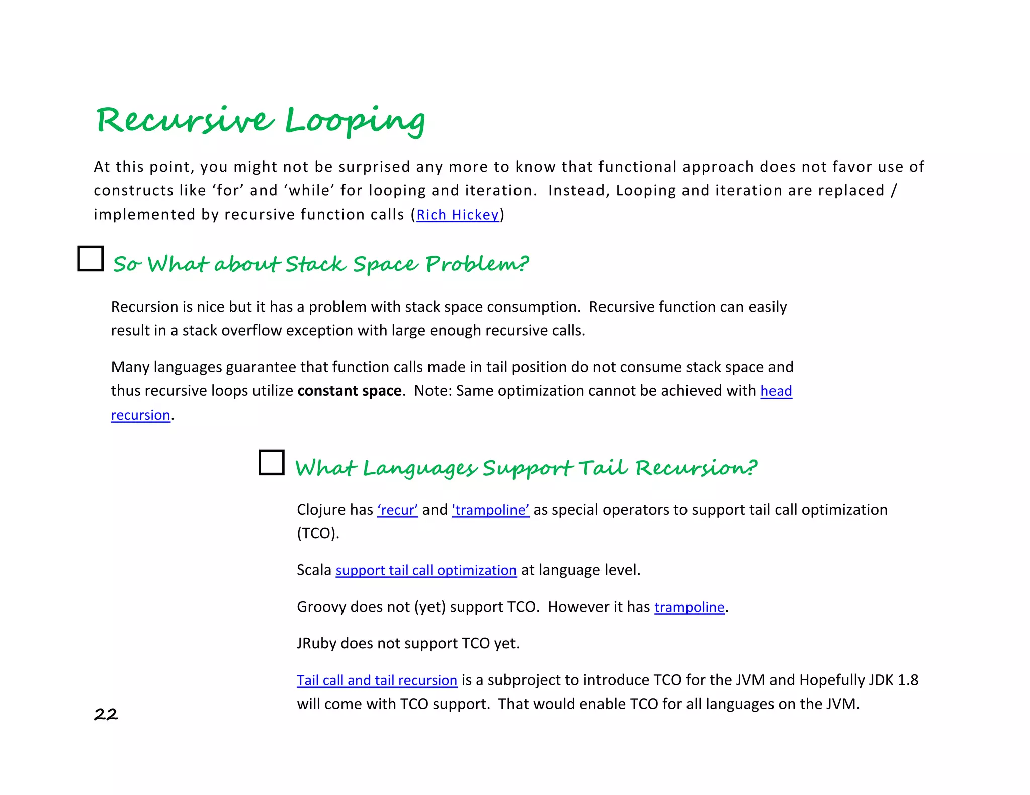 22
Recursive Looping
At this point, you might not be surprised any more to know that functional approach does not favor use of
constructs like ‘for’ and ‘while’ for looping and iteration. Instead, Looping and iteration are replaced /
implemented by recursive function calls (Rich Hickey)
☐ What Languages Support Tail Recursion?
Clojure has ‘recur’ and 'trampoline’ as special operators to support tail call optimization
(TCO).
Scala support tail call optimization at language level.
Groovy does not (yet) support TCO. However it has trampoline.
JRuby does not support TCO yet.
Tail call and tail recursion is a subproject to introduce TCO for the JVM and Hopefully JDK 1.8
will come with TCO support. That would enable TCO for all languages on the JVM.
☐ So What about Stack Space Problem?
Recursion is nice but it has a problem with stack space consumption. Recursive function can easily
result in a stack overflow exception with large enough recursive calls.
Many languages guarantee that function calls made in tail position do not consume stack space and
thus recursive loops utilize constant space. Note: Same optimization cannot be achieved with head
recursion.
With such tail recursion optimization, we have peace in mind when writing recursive function.
 
