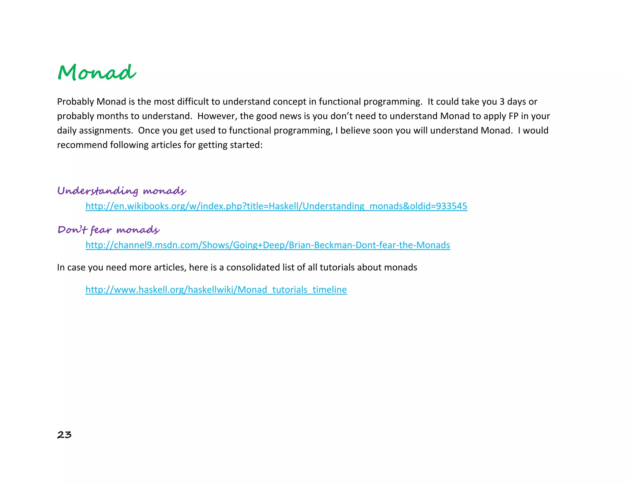 23
Monad
Probably Monad is the most difficult to understand concept in functional programming. It could take you 3 days or
probably months to understand. However, the good news is you don’t need to understand Monad to apply FP in your
daily assignments. Once you get used to functional programming, I believe soon you will understand Monad. I would
recommend following articles for getting started:
Understanding monads
http://en.wikibooks.org/w/index.php?title=Haskell/Understanding_monads&oldid=933545
Don’t fear monads
http://channel9.msdn.com/Shows/Going+Deep/Brian-Beckman-Dont-fear-the-Monads
In case you need more articles, here is a consolidated list of all tutorials about monads
http://www.haskell.org/haskellwiki/Monad_tutorials_timeline
 