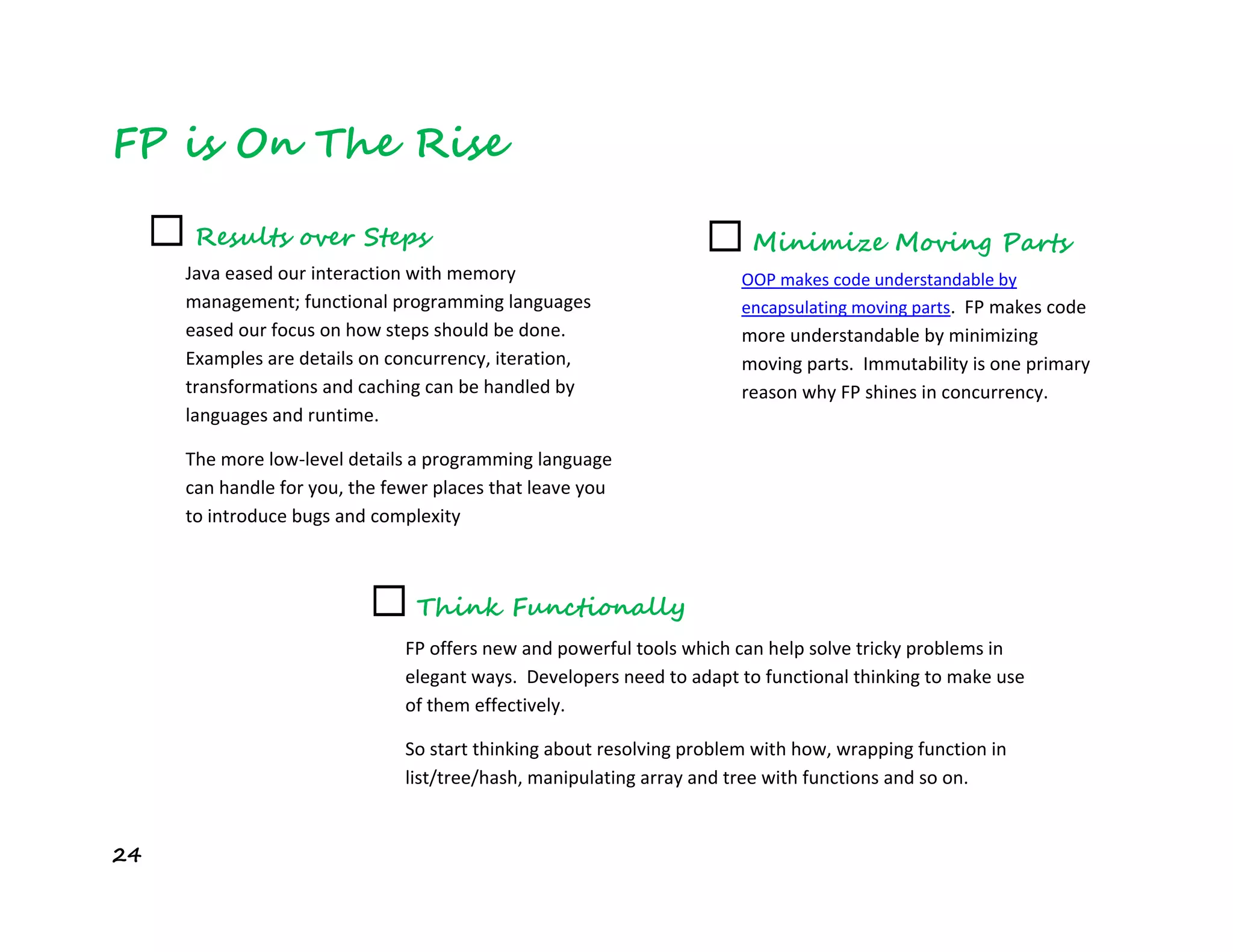 24
FP is On The Rise
☐ Results over Steps
Java eased our interaction with memory
management; functional programming languages
eased our focus on how steps should be done.
Examples are details on concurrency, iteration,
transformations and caching can be handled by
languages and runtime.
The more low-level details a programming language
can handle for you, the fewer places that leave you
to introduce bugs and complexity
☐ Think Functionally
FP offers new and powerful tools which can help solve tricky problems in
elegant ways. Developers need to adapt to functional thinking to make use
of them effectively.
So start thinking about resolving problem with how, wrapping function in
list/tree/hash, manipulating array and tree with functions and so on.
☐ Minimize Moving Parts
OOP makes code understandable by
encapsulating moving parts. FP makes code
more understandable by minimizing
moving parts. Immutability is one primary
reason why FP shines in concurrency.
 